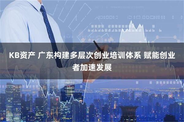 KB资产 广东构建多层次创业培训体系 赋能创业者加速发展