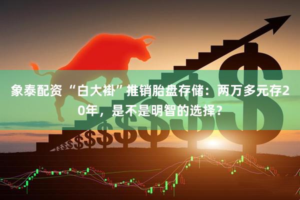 象泰配资 “白大褂”推销胎盘存储：两万多元存20年，是不是明智的选择？