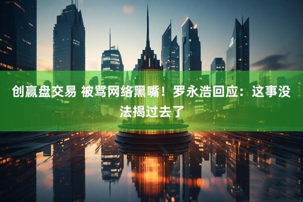 创赢盘交易 被骂网络黑嘴！罗永浩回应：这事没法揭过去了