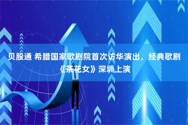 贝股通 希腊国家歌剧院首次访华演出，经典歌剧《茶花女》深圳上演
