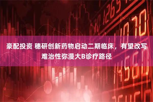 豪配投资 穗研创新药物启动二期临床，有望改写难治性弥漫大B诊疗路径