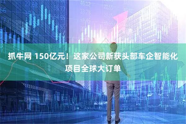 抓牛网 150亿元！这家公司新获头部车企智能化项目全球大订单