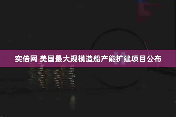 实倍网 美国最大规模造船产能扩建项目公布