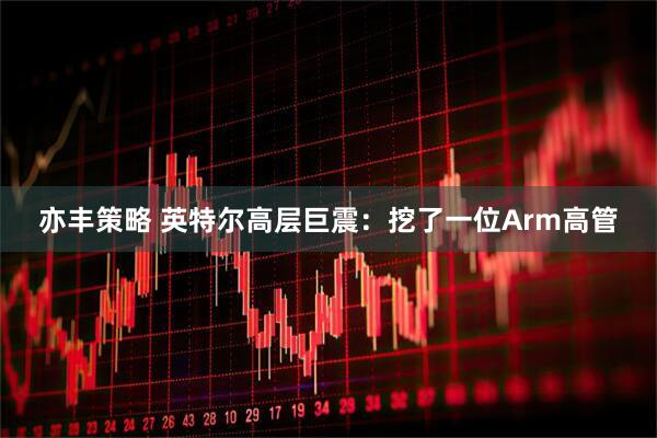 亦丰策略 英特尔高层巨震：挖了一位Arm高管
