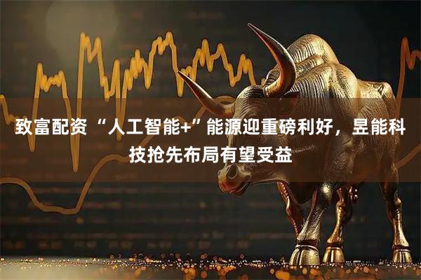 致富配资 “人工智能+”能源迎重磅利好，昱能科技抢先布局有望受益