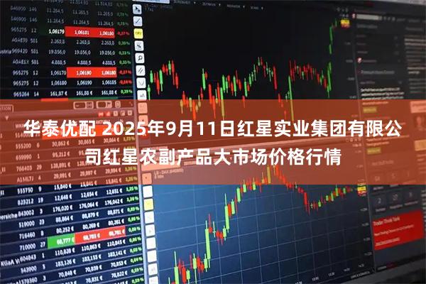 华泰优配 2025年9月11日红星实业集团有限公司红星农副产品大市场价格行情