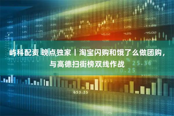 屿科配资 晚点独家丨淘宝闪购和饿了么做团购，与高德扫街榜双线作战