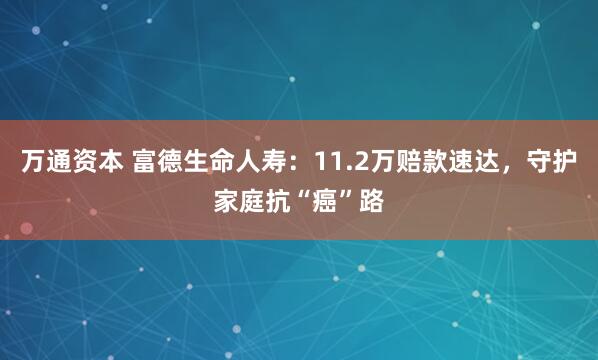 万通资本 富德生命人寿：11.2万赔款速达，守护家庭抗“癌”路