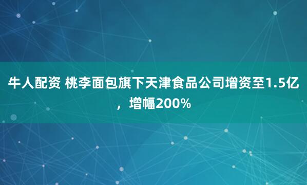 牛人配资 桃李面包旗下天津食品公司增资至1.5亿，增幅200%