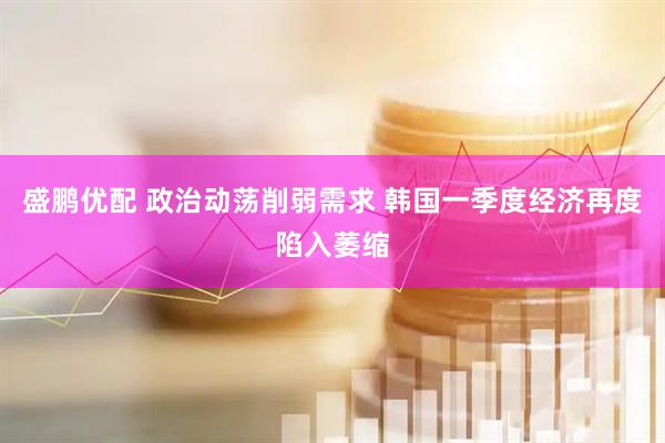 盛鹏优配 政治动荡削弱需求 韩国一季度经济再度陷入萎缩
