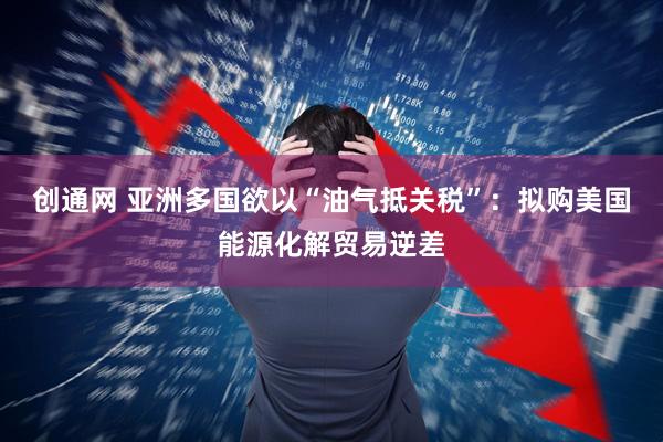 创通网 亚洲多国欲以“油气抵关税”：拟购美国能源化解贸易逆差