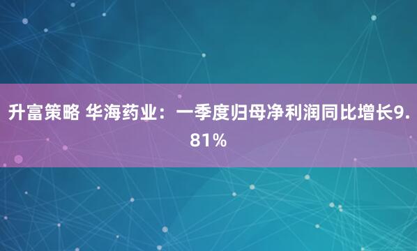 升富策略 华海药业：一季度归母净利润同比增长9.81%
