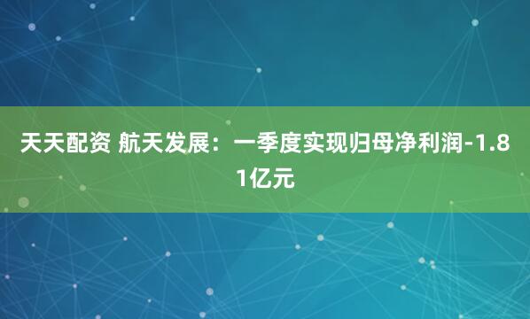 天天配资 航天发展：一季度实现归母净利润-1.81亿元