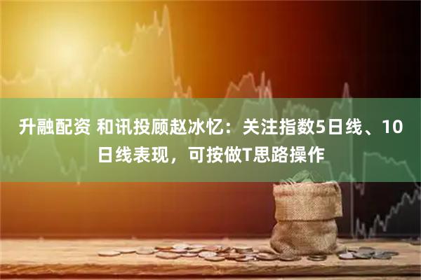 升融配资 和讯投顾赵冰忆：关注指数5日线、10日线表现，可按做T思路操作