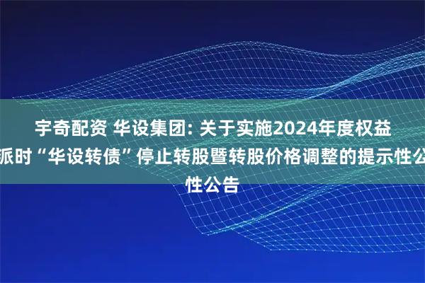 宇奇配资 华设集团: 关于实施2024年度权益分派时“华设转债”停止转股暨转股价格调整的提示性公告