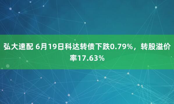 弘大速配 6月19日科达转债下跌0.79%，转股溢价率17.63%