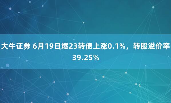 大牛证券 6月19日燃23转债上涨0.1%，转股溢价率39.25%