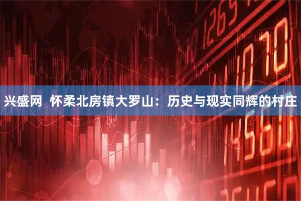 兴盛网  怀柔北房镇大罗山：历史与现实同辉的村庄
