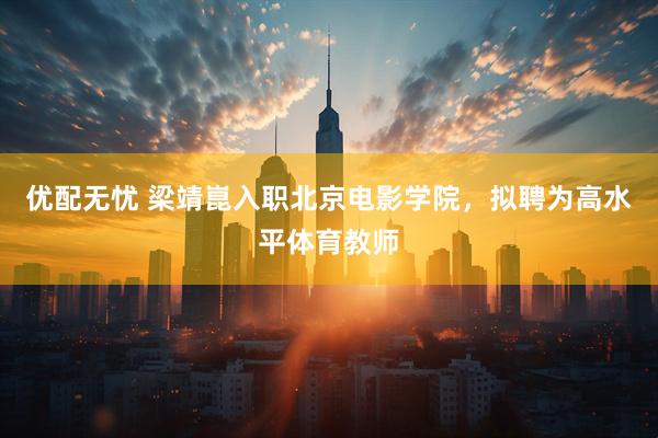 优配无忧 梁靖崑入职北京电影学院，拟聘为高水平体育教师