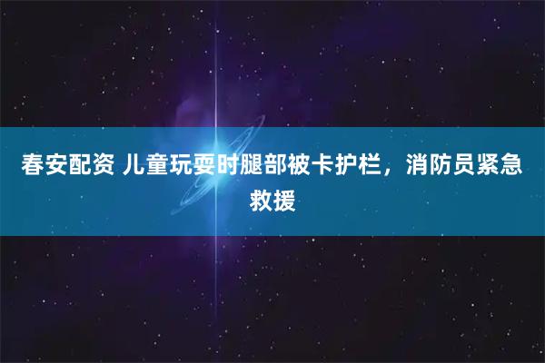 春安配资 儿童玩耍时腿部被卡护栏，消防员紧急救援