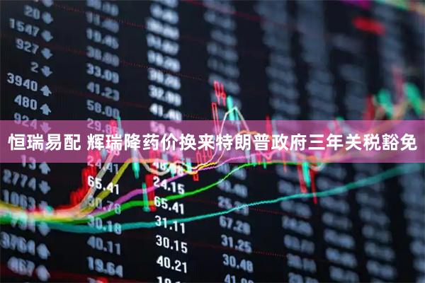 恒瑞易配 辉瑞降药价换来特朗普政府三年关税豁免