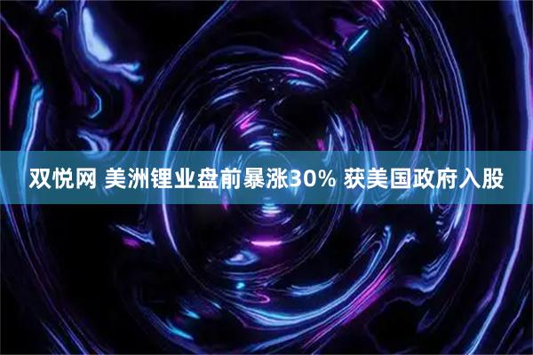 双悦网 美洲锂业盘前暴涨30% 获美国政府入股