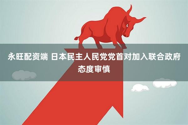 永旺配资端 日本民主人民党党首对加入联合政府态度审慎