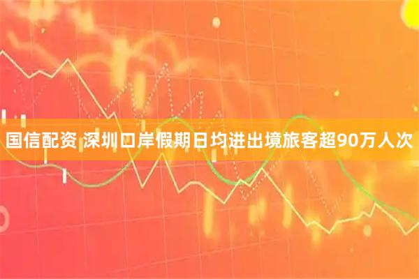 国信配资 深圳口岸假期日均进出境旅客超90万人次