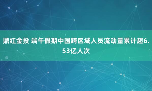 鼎红金投 端午假期中国跨区域人员流动量累计超6.53亿人次