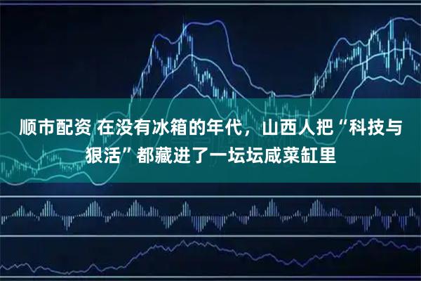 顺市配资 在没有冰箱的年代，山西人把“科技与狠活”都藏进了一坛坛咸菜缸里