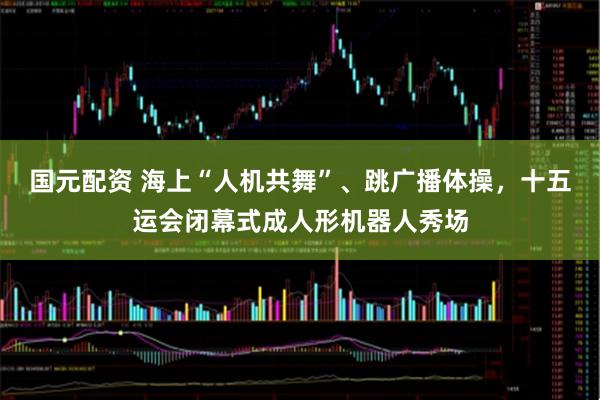 国元配资 海上“人机共舞”、跳广播体操，十五运会闭幕式成人形机器人秀场