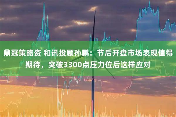 鼎冠策略资 和讯投顾孙鹏：节后开盘市场表现值得期待，突破3300点压力位后这样应对