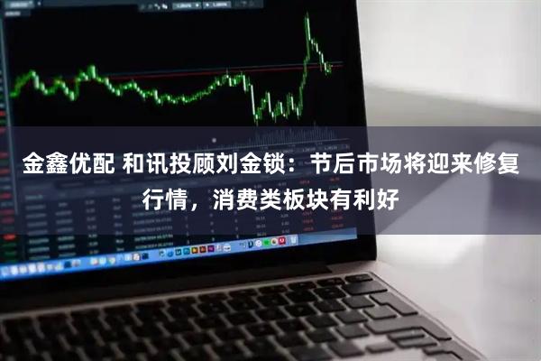 金鑫优配 和讯投顾刘金锁：节后市场将迎来修复行情，消费类板块有利好