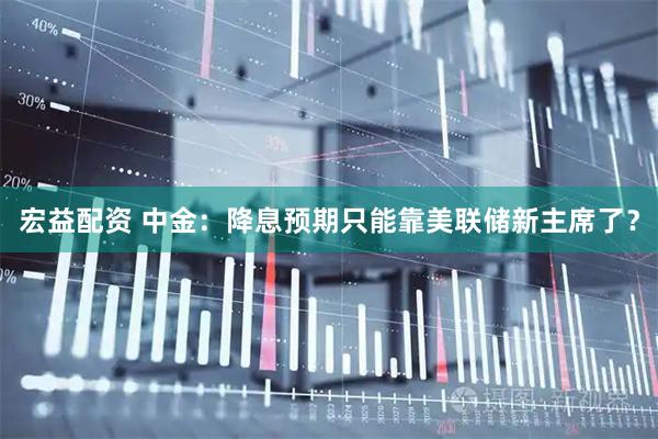宏益配资 中金：降息预期只能靠美联储新主席了？