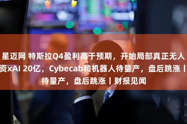 星迈网 特斯拉Q4盈利高于预期，开始局部真正无人驾驶，投资xAI 20亿，Cybecab和机器人待量产，盘后跳涨丨财报见闻