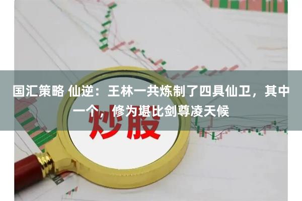 国汇策略 仙逆：王林一共炼制了四具仙卫，其中一个，修为堪比剑尊凌天候