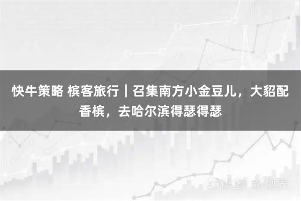 快牛策略 槟客旅行｜召集南方小金豆儿，大貂配香槟，去哈尔滨得瑟得瑟