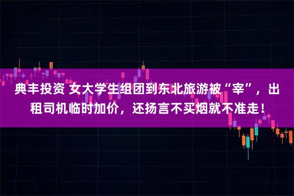 典丰投资 女大学生组团到东北旅游被“宰”，出租司机临时加价，还扬言不买烟就不准走！