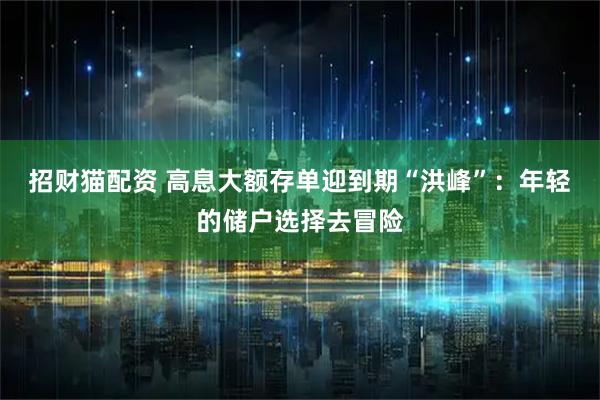 招财猫配资 高息大额存单迎到期“洪峰”：年轻的储户选择去冒险