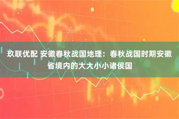 玖联优配 安徽春秋战国地理：春秋战国时期安徽省境内的大大小小诸侯国