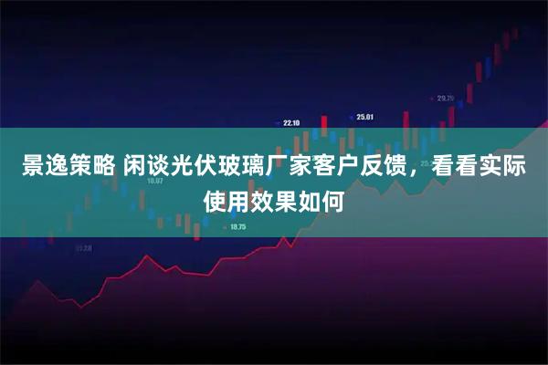 景逸策略 闲谈光伏玻璃厂家客户反馈,看看实际使用效果如何