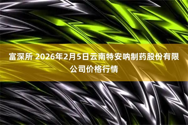 富深所 2026年2月5日云南特安呐制药股份有限公司价格行情
