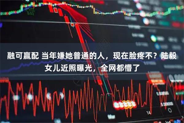 融可赢配 当年嫌她普通的人,现在脸疼不?陆毅女儿近照曝光,全网都懵了