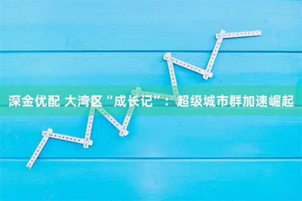 深金优配 大湾区“成长记”：超级城市群加速崛起