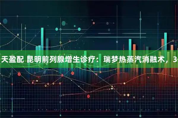 天盈配 昆明前列腺增生诊疗:瑞梦热蒸汽消融术,3