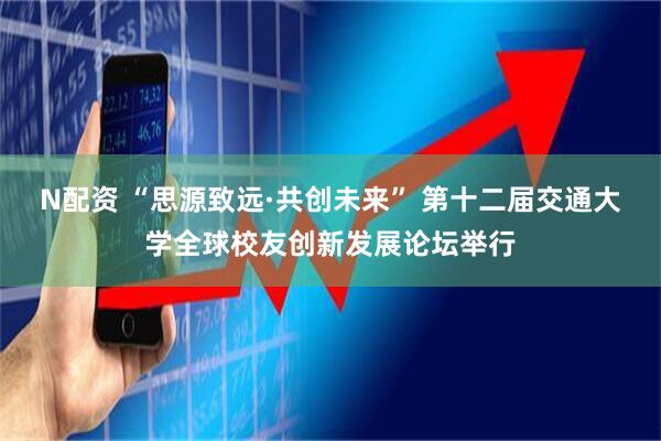N配资 “思源致远·共创未来” 第十二届交通大学全球校友创新发展论坛举行