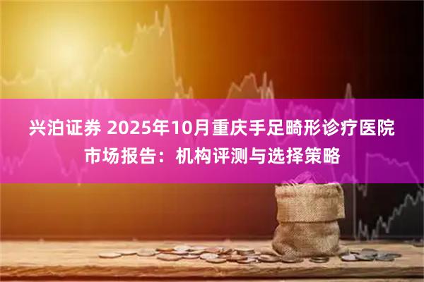 兴泊证券 2025年10月重庆手足畸形诊疗医院市场报告:机构评测与选择策略