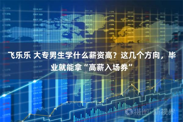 飞乐乐 大专男生学什么薪资高?这几个方向,毕业就能拿“高薪入场券”