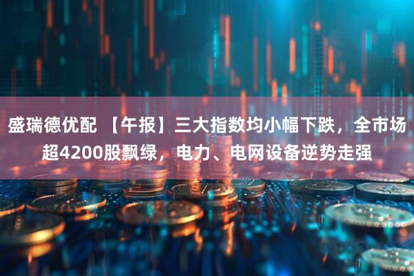 盛瑞德优配 【午报】三大指数均小幅下跌，全市场超4200股飘绿，电力、电网设备逆势走强