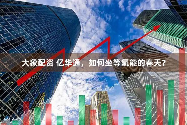 大象配资 亿华通，如何坐等氢能的春天？